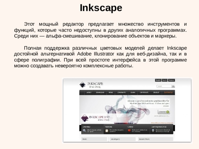 Inkscape  Этот мощный редактор предлагает множество инструментов и функций, которые часто недоступны в других аналогичных программах. Среди них — альфа-смешивание, клонирование объектов и маркеры.  Полная поддержка различных цветовых моделей делает Inkscape достойной альтернативой Adobe Illustrator как для веб-дизайна, так и в сфере полиграфии. При всей простоте интерфейса в этой программе можно создавать невероятно комплексные работы. 