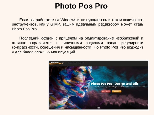 Photo Pos Pro  Если вы работаете на Windows и не нуждаетесь в таком количестве инструментов, как у GIMP, вашим идеальным редактором может стать Photo Pos Pro.  Последний создан с прицелом на редактирование изображений и отлично справляется с типичными задачами вроде регулировки контрастности, освещения и насыщенности. Но Photo Pos Pro подходит и для более сложных манипуляций. 