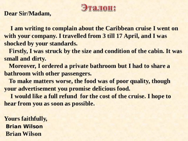 Dear Sir/Madam,   I am writing to complain about the Caribbean cruise I went on with your company. I travelled from 3 till 17 April, and I was shocked by your standards.  Firstly, I was struck by the size and condition of the cabin. It was small and dirty.  Moreover, I ordered a private bathroom but I had to share a bathroom with other passengers.  To make matters worse, the food was of poor quality, though your advertisement you promise delicious food.  I would like a full refund for the cost of the cruise. I hope to hear from you as soon as possible.  Yours faithfully,  Brian Wilson  Brian Wilson