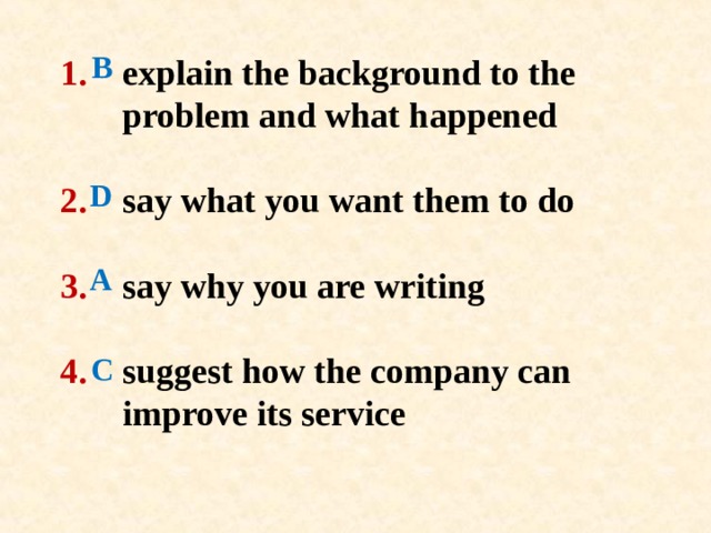 B D 1 .   explain the background to the   problem and  what happened   2 .  say what you want them to do   3 .  say why you are writing   4 .   suggest how the company can   improve its service   A C