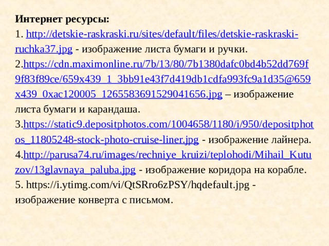 Интернет ресурсы:  1. http :// detskie - raskraski . ru / sites / default / files / detskie - raskraski - ruchka 37. jpg - изображение листа бумаги и ручки.  2. https://cdn.maximonline.ru/7b/13/80/7b1380dafc0bd4b52dd769f9f83f89ce/659x439_1_3bb91e43f7d419db1cdfa993fc9a1d35@659x439_0xac120005_1265583691529041656.jpg – изображение листа бумаги и карандаша.  3. https://static9.depositphotos.com/1004658/1180/i/950/depositphotos_11805248-stock-photo-cruise-liner.jpg - изображение лайнера.  4. http :// parusa 74. ru/images/rechniye_kruizi/teplohodi/Mihail_Kutuzov/13glavnaya_paluba.jpg - изображение коридора на корабле.  5. https://i.ytimg.com/vi/QtSRro6zPSY/hqdefault.jpg - изображение конверта с письмом.