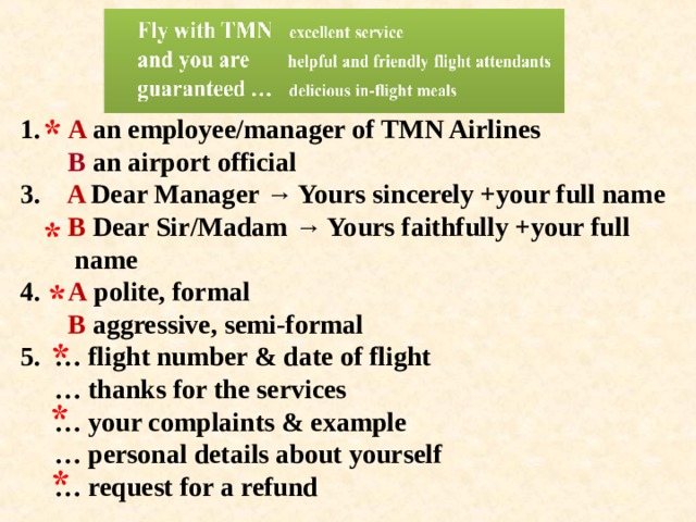 1. A an employee/manager of TMN Airlines  В an airport official  3. A Dear Manager → Yours sincerely +your full name   В Dear Sir/Madam → Yours faithfully +your full  name  4. A polite, formal   В aggressive, semi-formal  5. … flight number & date of flight  … thanks for the services  … your complaints & example  … personal details about yourself  … request for a refund