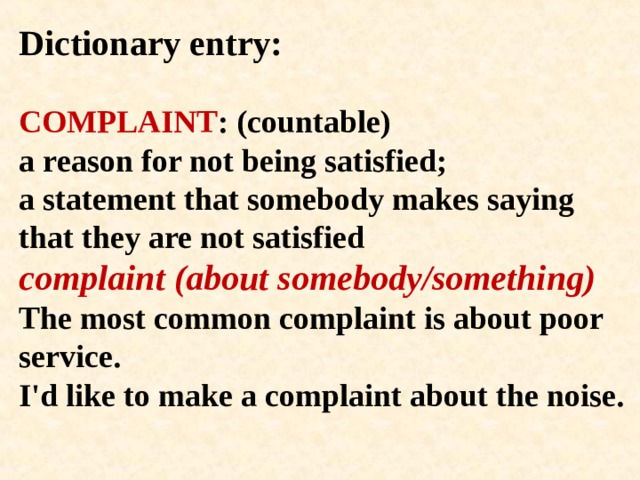 Dictionary entry:   COMPLAINT : (countable)  a reason for not being satisfied;  a statement that somebody makes saying that they are not satisfied  complaint (about somebody/something)  The most common complaint is about poor service.  I'd like to make a complaint about the noise.