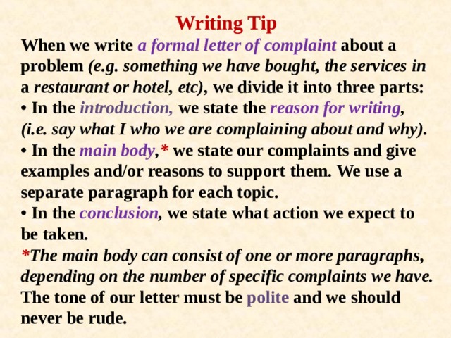 Writing Tip When we write a formal letter of complaint about a problem (e.g. something we have bought, the services in a restaurant or hotel, etc), we divide it into three parts:  • In the introduction, we state the reason for writing , (i.e. say what I who we are complaining about and why).  • In the main body , * we state our complaints and give examples and/or reasons to support them. We use a separate paragraph for each topic.  • In the conclusion , we state what action we expect to be taken.  * The main body can consist of one or more paragraphs, depending on the number of specific complaints we have.  The tone of our letter must be polite and we should never be rude.