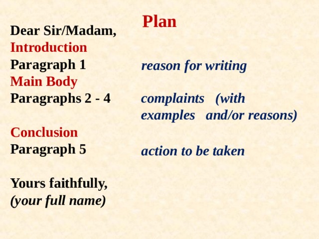 Plan Dear Sir/Madam,  Introduction  Paragraph 1  Main Body  Paragraphs 2 - 4   Conclusion  Paragraph 5   Yours faithfully,  (your full name)   reason for writing complaints (with examples and/or reasons) action to be taken