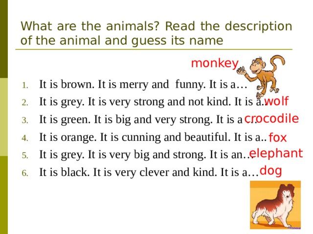 What are the animals? Read the description of the animal and guess its name monkey It is brown. It is merry and funny. It is a… It is grey. It is very strong and not kind. It is a.. It is green. It is big and very strong. It is a … It is orange. It is cunning and beautiful. It is a.. It is grey. It is very big and strong. It is an… It is black. It is very clever and kind. It is a…   wolf crocodile fox elephant dog 