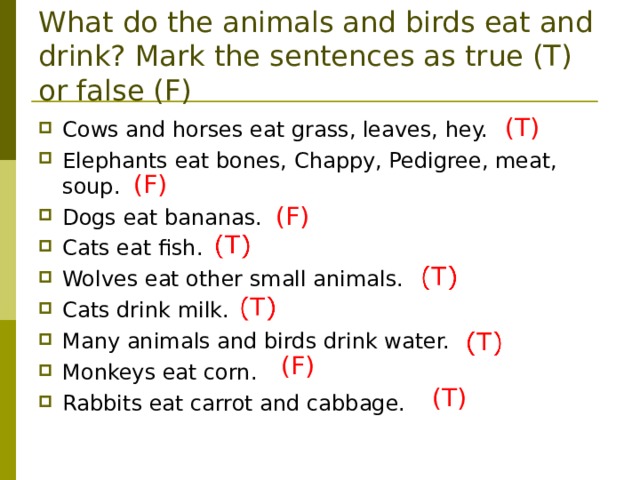 What do the animals and birds eat and drink? Mark the sentences as true (T) or false (F) (Т) Cows and horses eat grass, leaves, hey.  Elephants eat bones, Chappy, Pedigree, meat, soup. Dogs eat bananas. Cats eat fish. Wolves eat other small animals. Cats drink milk. Many animals and birds drink water. Monkeys eat corn. Rabbits eat carrot and cabbage. (F) (F) (F) (Т) 