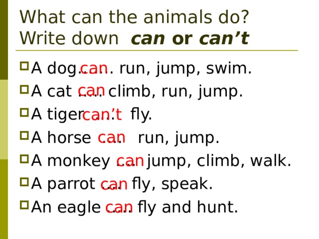 What can the animals do? Write down can or can’t can A dog……. run, jump, swim. A cat ….. climb, run, jump. A tiger …. fly. A horse …. run, jump. A monkey …. jump, climb, walk. A parrot …. fly, speak. An eagle ….. fly and hunt.    can can’t can can can can 