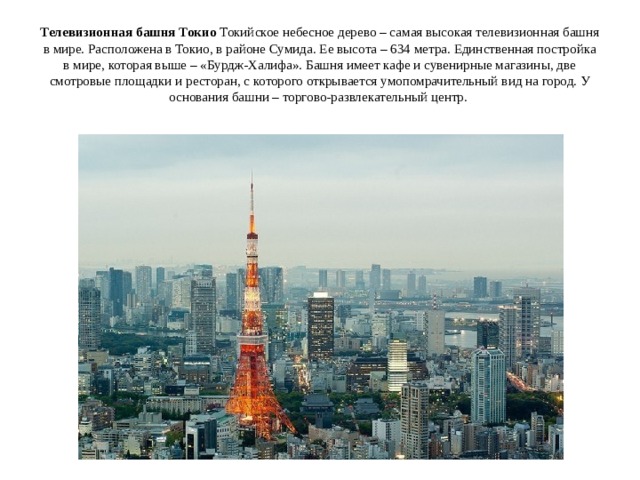 Телевизионная башня Токио Токийское небесное дерево – самая высокая телевизионная башня в мире. Расположена в Токио, в районе Сумида. Ее высота – 634 метра. Единственная постройка в мире, которая выше – «Бурдж-Халифа». Башня имеет кафе и сувенирные магазины, две смотровые площадки и ресторан, с которого открывается умопомрачительный вид на город. У основания башни – торгово-развлекательный центр.   