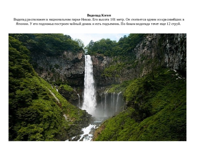  Водопад Кэгон  Водопад расположен в национальном парке Никко. Его высота 101 метр. Он считается одним из красивейших в Японии. У его подножья построен чайный домик и есть подъемник. По бокам водопада течет еще 12 струй.    