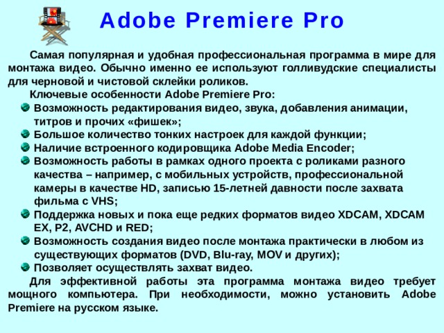 Adobe Premiere Pro Самая популярная и удобная профессиональная программа в мире для монтажа видео. Обычно именно ее используют голливудские специалисты для черновой и чистовой склейки роликов. Ключевые особенности Adobe Premiere Pro: Возможность редактирования видео, звука, добавления анимации, титров и прочих «фишек»; Большое количество тонких настроек для каждой функции; Наличие встроенного кодировщика Adobe Media Encoder; Возможность работы в рамках одного проекта с роликами разного качества – например, с мобильных устройств, профессиональной камеры в качестве HD, записью 15-летней давности после захвата фильма с VHS; Поддержка новых и пока еще редких форматов видео XDCAM, XDCAM EX, P2, AVCHD и RED; Возможность создания видео после монтажа практически в любом из существующих форматов (DVD, Blu-ray, MOV и других); Позволяет осуществлять захват видео. Для эффективной работы эта программа монтажа видео требует мощного компьютера. При необходимости, можно установить Adobe Premiere на русском языке.  