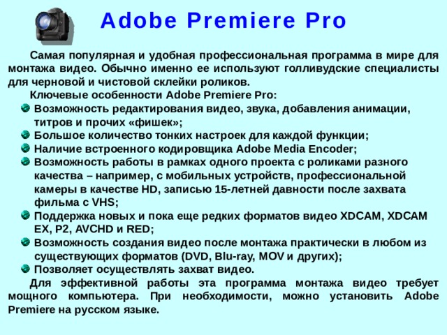 Adobe Premiere Pro Самая популярная и удобная профессиональная программа в мире для монтажа видео. Обычно именно ее используют голливудские специалисты для черновой и чистовой склейки роликов. Ключевые особенности Adobe Premiere Pro: Возможность редактирования видео, звука, добавления анимации, титров и прочих «фишек»; Большое количество тонких настроек для каждой функции; Наличие встроенного кодировщика Adobe Media Encoder; Возможность работы в рамках одного проекта с роликами разного качества – например, с мобильных устройств, профессиональной камеры в качестве HD, записью 15-летней давности после захвата фильма с VHS; Поддержка новых и пока еще редких форматов видео XDCAM, XDCAM EX, P2, AVCHD и RED; Возможность создания видео после монтажа практически в любом из существующих форматов (DVD, Blu-ray, MOV и других); Позволяет осуществлять захват видео. Для эффективной работы эта программа монтажа видео требует мощного компьютера. При необходимости, можно установить Adobe Premiere на русском языке.  