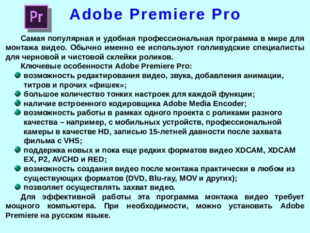 Adobe Premiere Pro Самая популярная и удобная профессиональная программа в мире для монтажа видео. Обычно именно ее используют голливудские специалисты для черновой и чистовой склейки роликов. Ключевые особенности Adobe Premiere Pro: возможность редактирования видео, звука, добавления анимации, титров и прочих «фишек»; большое количество тонких настроек для каждой функции; наличие встроенного кодировщика Adobe Media Encoder; возможность работы в рамках одного проекта с роликами разного качества – например, с мобильных устройств, профессиональной камеры в качестве HD, записью 15-летней давности после захвата фильма с VHS; поддержка новых и пока еще редких форматов видео XDCAM, XDCAM EX, P2, AVCHD и RED; возможность создания видео после монтажа практически в любом из существующих форматов (DVD, Blu-ray, MOV и других); позволяет осуществлять захват видео. Для эффективной работы эта программа монтажа видео требует мощного компьютера. При необходимости, можно установить Adobe Premiere на русском языке.  