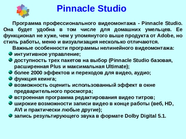 Pinnacle Studio Программа профессионального видеомонтажа - Pinnacle Studio. Она будет удобна в том числе для домашних умельцев. Ее функционал не хуже, чем у упомянутого выше продукта от Adobe, но стиль работы, меню и визуализация несколько отличаются. Важные особенности программы нелинейного видеомонтажа: интуитивное управление; доступность трех пакетов на выбор (Pinnacle Studio базовая, расширенная Plus и максимальная Ultimate); более 2000 эффектов и переходов для видео, аудио; функция кеинга; возможность оценить использованный эффект в окне предварительного просмотра; встроенная программа редактирования видео титров; широкие возможности записи видео в конце работы (веб, HD, AVI и практически любые другие); запись результирующего звука в формате Dolby Digital 5.1.  