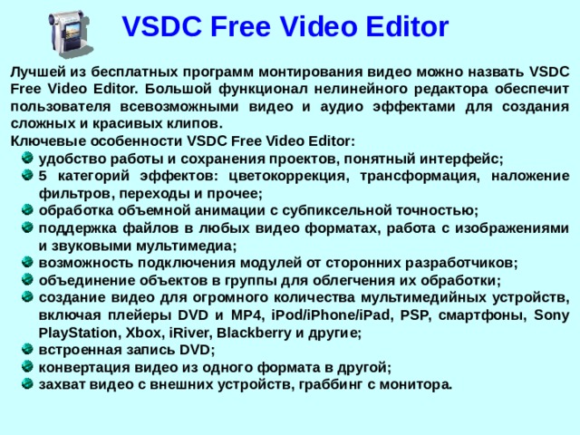 VSDC Free Video Editor Лучшей из бесплатных программ монтирования видео можно назвать VSDC Free Video Editor. Большой функционал нелинейного редактора обеспечит пользователя всевозможными видео и аудио эффектами для создания сложных и красивых клипов. Ключевые особенности VSDC Free Video Editor: удобство работы и сохранения проектов, понятный интерфейс; 5 категорий эффектов: цветокоррекция, трансформация, наложение фильтров, переходы и прочее; обработка объемной анимации с субпиксельной точностью; поддержка файлов в любых видео форматах, работа с изображениями и звуковыми мультимедиа; возможность подключения модулей от сторонних разработчиков; объединение объектов в группы для облегчения их обработки; создание видео для огромного количества мультимедийных устройств, включая плейеры DVD и MP4, iPod/iPhone/iPad, PSP, смартфоны, Sony PlayStation, Xbox, iRiver, Blackberry и другие; встроенная запись DVD; конвертация видео из одного формата в другой; захват видео с внешних устройств, граббинг с монитора.  