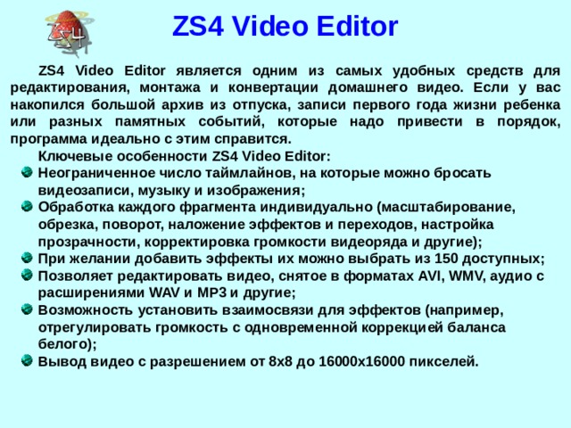 ZS4 Video Editor ZS4 Video Editor является одним из самых удобных средств для редактирования, монтажа и конвертации домашнего видео. Если у вас накопился большой архив из отпуска, записи первого года жизни ребенка или разных памятных событий, которые надо привести в порядок, программа идеально с этим справится. Ключевые особенности ZS4 Video Editor: Неограниченное число таймлайнов, на которые можно бросать видеозаписи, музыку и изображения; Обработка каждого фрагмента индивидуально (масштабирование, обрезка, поворот, наложение эффектов и переходов, настройка прозрачности, корректировка громкости видеоряда и другие); При желании добавить эффекты их можно выбрать из 150 доступных; Позволяет редактировать видео, снятое в форматах AVI, WMV, аудио с расширениями WAV и MP3 и другие; Возможность установить взаимосвязи для эффектов (например, отрегулировать громкость с одновременной коррекцией баланса белого); Вывод видео с разрешением от 8х8 до 16000х16000 пикселей.  