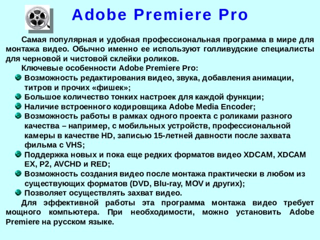 Adobe Premiere Pro Самая популярная и удобная профессиональная программа в мире для монтажа видео. Обычно именно ее используют голливудские специалисты для черновой и чистовой склейки роликов. Ключевые особенности Adobe Premiere Pro: Возможность редактирования видео, звука, добавления анимации, титров и прочих «фишек»; Большое количество тонких настроек для каждой функции; Наличие встроенного кодировщика Adobe Media Encoder; Возможность работы в рамках одного проекта с роликами разного качества – например, с мобильных устройств, профессиональной камеры в качестве HD, записью 15-летней давности после захвата фильма с VHS; Поддержка новых и пока еще редких форматов видео XDCAM, XDCAM EX, P2, AVCHD и RED; Возможность создания видео после монтажа практически в любом из существующих форматов (DVD, Blu-ray, MOV и других); Позволяет осуществлять захват видео. Для эффективной работы эта программа монтажа видео требует мощного компьютера. При необходимости, можно установить Adobe Premiere на русском языке.  