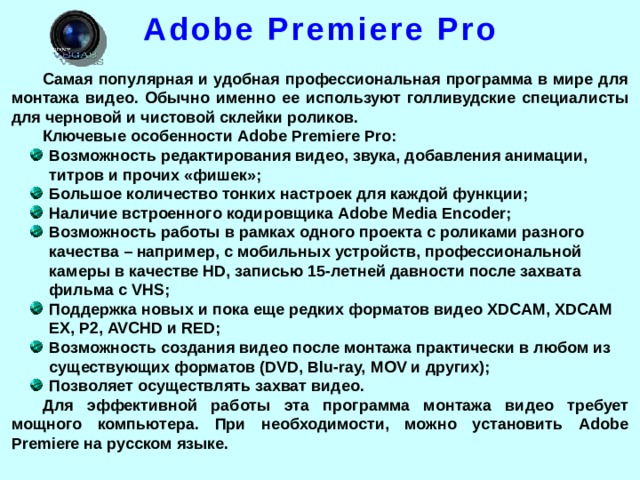 Adobe Premiere Pro Самая популярная и удобная профессиональная программа в мире для монтажа видео. Обычно именно ее используют голливудские специалисты для черновой и чистовой склейки роликов. Ключевые особенности Adobe Premiere Pro: Возможность редактирования видео, звука, добавления анимации, титров и прочих «фишек»; Большое количество тонких настроек для каждой функции; Наличие встроенного кодировщика Adobe Media Encoder; Возможность работы в рамках одного проекта с роликами разного качества – например, с мобильных устройств, профессиональной камеры в качестве HD, записью 15-летней давности после захвата фильма с VHS; Поддержка новых и пока еще редких форматов видео XDCAM, XDCAM EX, P2, AVCHD и RED; Возможность создания видео после монтажа практически в любом из существующих форматов (DVD, Blu-ray, MOV и других); Позволяет осуществлять захват видео. Для эффективной работы эта программа монтажа видео требует мощного компьютера. При необходимости, можно установить Adobe Premiere на русском языке.  
