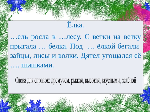 Ёлка. … ель росла в …лесу. С ветки на ветку прыгала … белка. Под … ёлкой бегали зайцы, лисы и волки. Дятел угощался её …. шишками. 