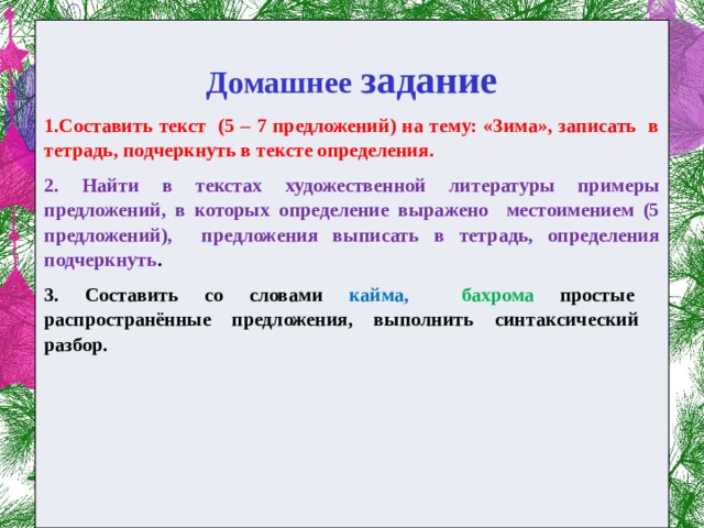  Домашнее задание 1.Составить текст (5 – 7 предложений) на тему: «Зима», записать в тетрадь, подчеркнуть в тексте определения. 2. Найти в текстах художественной литературы примеры предложений, в которых определение выражено местоимением (5 предложений), предложения выписать в тетрадь, определения подчеркнуть . 3. Составить со словами кайма, бахрома простые распространённые предложения, выполнить синтаксический разбор.      