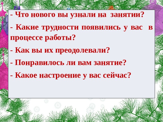 - Что нового вы узнали на занятии? - Какие трудности появились у вас в процессе работы? - Как вы их преодолевали? - Понравилось ли вам занятие? - Какое настроение у вас сейчас?    