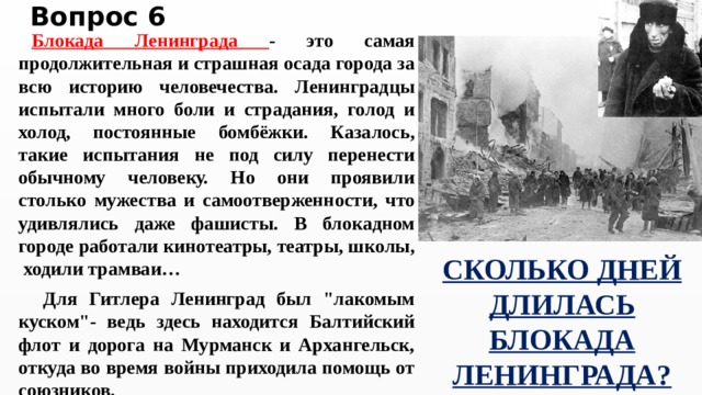 Вопрос 6 Блокада Ленинграда - это самая продолжительная и страшная осада города за всю историю человечества. Ленинградцы испытали много боли и страдания, голод и холод, постоянные бомбёжки. Казалось, такие испытания не под силу перенести обычному человеку. Но они проявили столько мужества и самоотверженности, что удивлялись даже фашисты. В блокадном городе работали кинотеатры, театры, школы, ходили трамваи…  Для Гитлера Ленинград был 
