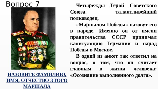 Вопрос 7 Четырежды Герой Советского Союза, талантливейший полководец. «Маршалом Победы» назовут его в народе. Именно он от имени правительства СССР принимал капитуляцию Германии и парад Победы в Москве.  В одной из анкет так ответил на вопрос, о том, что он считает главным в жизни человека: «Осознание выполненного долга».   НАЗОВИТЕ ФАМИЛИЮ, ИМЯ, ОТЧЕСТВО ЭТОГО МАРШАЛА 