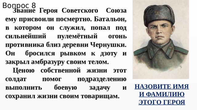Вопрос 8 Звание Героя Советского Союза ему присвоили посмертно. Батальон, в котором он служил, попал под сильнейший пулемётный огонь противника близ деревни Чернушки. Он бросился рывком к дзоту и закрыл амбразуру своим телом. Ценою собственной жизни этот солдат помог подразделению выполнить боевую задачу и сохранил жизни своим товарищам. НАЗОВИТЕ ИМЯ И ФАМИЛИЮ ЭТОГО ГЕРОЯ 