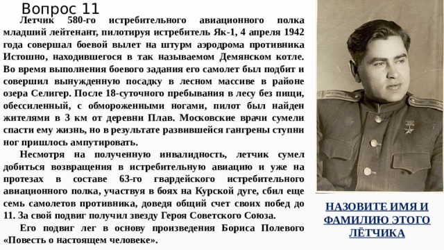 Вопрос 11 Летчик 580-го истребительного авиационного полка младший лейтенант, пилотируя истребитель Як-1, 4 апреля 1942 года совершал боевой вылет на штурм аэродрома противника Истошно, находившегося в так называемом Демянском котле. Во время выполнения боевого задания его самолет был подбит и совершил вынужденную посадку в лесном массиве в районе озера Селигер. После 18-суточного пребывания в лесу без пищи, обессиленный, с обмороженными ногами, пилот был найден жителями в 3 км от деревни Плав. Московские врачи сумели спасти ему жизнь, но в результате развившейся гангрены ступни ног пришлось ампутировать. Несмотря на полученную инвалидность, летчик сумел добиться возвращения в истребительную авиацию и уже на протезах в составе 63-го гвардейского истребительного авиационного полка, участвуя в боях на Курской дуге, сбил еще семь самолетов противника, доведя общий счет своих побед до 11. За свой подвиг получил звезду Героя Советского Союза. Его подвиг лег в основу произведения Бориса Полевого «Повесть о настоящем человеке». НАЗОВИТЕ ИМЯ И ФАМИЛИЮ ЭТОГО ЛЁТЧИКА 
