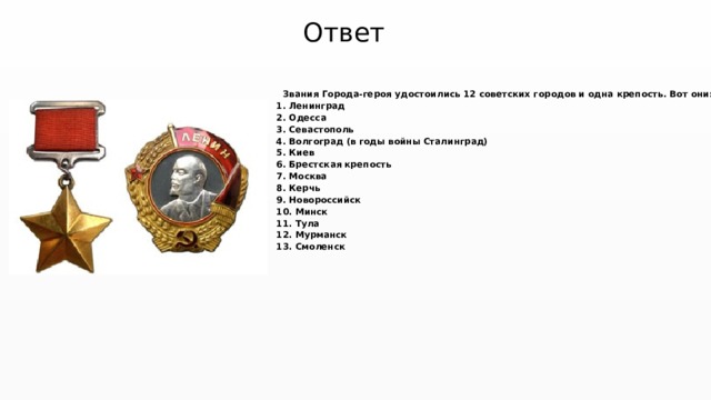Ответ Звания Города-героя удостоились 12 советских городов и одна крепость. Вот они: 1. Ленинград 2. Одесса 3. Севастополь 4. Волгоград (в годы войны Сталинград) 5. Киев 6. Брестская крепость 7. Москва 8. Керчь 9. Новороссийск 10. Минск 11. Тула 12. Мурманск 13. Смоленск 