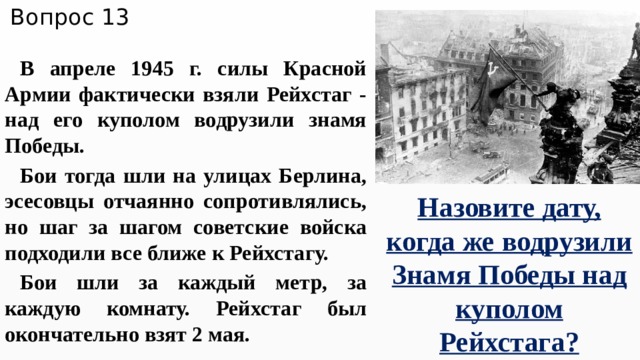 Вопрос 13 В апреле 1945 г. силы Красной Армии фактически взяли Рейхстаг - над его куполом водрузили знамя Победы. Бои тогда шли на улицах Берлина, эсесовцы отчаянно сопротивлялись, но шаг за шагом советские войска подходили все ближе к Рейхстагу. Бои шли за каждый метр, за каждую комнату. Рейхстаг был окончательно взят 2 мая. Назовите дату, когда же водрузили Знамя Победы над куполом Рейхстага? 