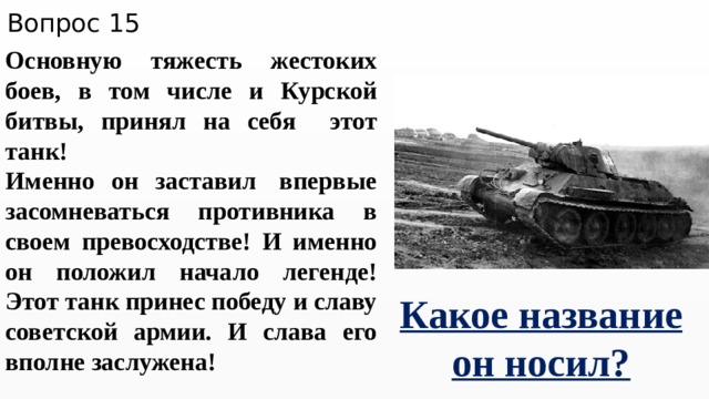 Вопрос 15 Основную тяжесть жестоких боев, в том числе и Курской битвы, принял на себя этот танк! Именно он заставил  впервые засомневаться противника в своем превосходстве! И именно он положил начало легенде! Этот танк принес победу и славу советской армии. И слава его вполне заслужена! Какое название он носил? 
