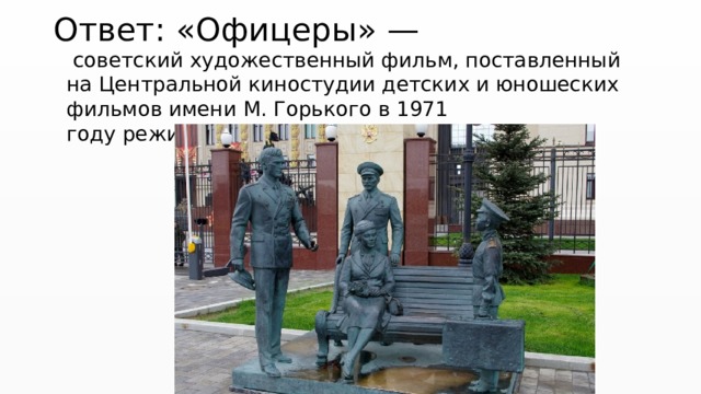 Ответ: «Офицеры» —   советский художественный фильм, поставленный на Центральной киностудии детских и юношеских фильмов имени М. Горького в 1971 году режиссёром Владимиром Роговы́м. 