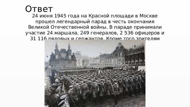 Ответ   24 июня 1945 года на Красной площади в Москве прошел легендарный парад в честь окончания Великой Отечественной войны. В параде принимали участие 24 маршала, 249 генералов, 2 536 офицеров и 31 116 рядовых и сержантов. Кроме того зрителям показали 1850 единиц боевой техники. 
