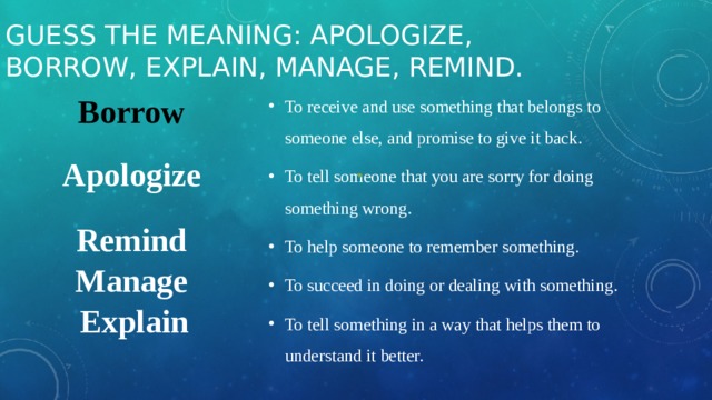 Guess the meaning: apologize, borrow, explain, manage, remind. Borrow To receive and use something that belongs to someone else, and promise to give it back. To tell someone that you are sorry for doing something wrong. To help someone to remember something. To succeed in doing or dealing with something. To tell something in a way that helps them to understand it better. Apologize Remind Manage Explain 