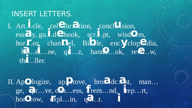 Insert letters. e i u a Art…cle, cel…br…tion, concl…sion, ess…y, gu…d…book, scr…pt, wisd…m, hor…or, chan…el, Bi…le, enc…clop…dia, he…dl…ne, qu…z, handb…ok, revi…w, thr…ller. Ap…logize, ap…rove, bro…dc…st, man…ge, pr…ve, con…ess, rem…nd, rep…rt, bor…ow, expl…in, qu…t. a e i o i e r n b y o a i e i i a p a o a o f i a o r i 