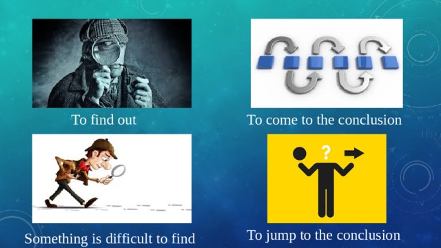 To find out To come to the conclusion To jump to the conclusion Something is difficult to find 