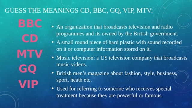 Guess the meanings CD, BBC, GQ, VIP, MTV: BBC An organization that broadcasts television and radio programmes and its owned by the British government. A small round piece of hard plastic with sound recorded on it or computer information stored on it. Music television: a US television company that broadcasts music videos. British men’s magazine about fashion, style, business, sport, heath etc. Used for referring to someone who receives special treatment because they are powerful or famous. CD MTV GQ VIP 