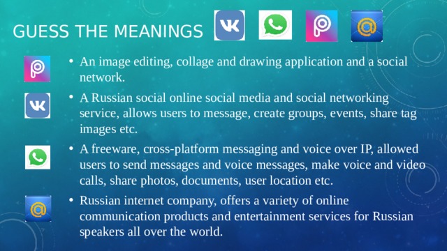 Guess the meanings An image editing, collage and drawing application and a social network. A Russian social online social media and social networking service, allows users to message, create groups, events, share tag images etc. A freeware, cross-platform messaging and voice over IP, allowed users to send messages and voice messages, make voice and video calls, share photos, documents, user location etc. Russian internet company, offers a variety of online communication products and entertainment services for Russian speakers all over the world. 