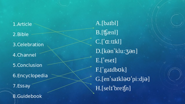 Article Bible Celebration Channel Conclusion Encyclopedia Essay Guidebook [baɪbl] [ʧænl] [ˈɑːtɪkl] [kənˈkluːʒən] [ˈeseɪ] [ˈgaɪdbʊk] [enˈsaɪkləʊˈpiːdjə] [selɪˈbreɪʃn] 