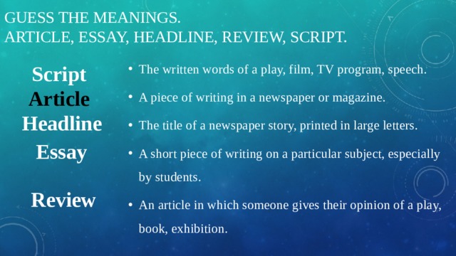 Guess the meanings.  Article, essay, headline, review, script. Script The written words of a play, film, TV program, speech. A piece of writing in a newspaper or magazine. The title of a newspaper story, printed in large letters. A short piece of writing on a particular subject, especially by students. An article in which someone gives their opinion of a play, book, exhibition. Article Headline Essay Review 