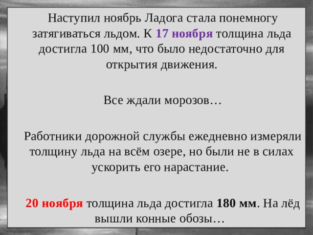  Наступил ноябрь Ладога стала понемногу затягиваться льдом. К 17 ноября толщина льда достигла 100 мм, что было недостаточно для открытия движения.  Все ждали морозов…  Работники дорожной службы ежедневно измеряли толщину льда на всём озере, но были не в силах ускорить его нарастание.  20 ноября толщина льда достигла 180 мм . На лёд вышли конные обозы… 