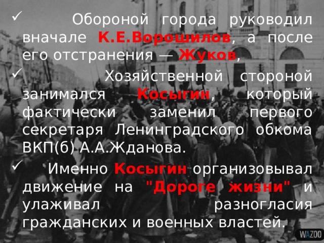  Обороной города руководил вначале К.Е.Ворошилов , а после его отстранения — Жуков ,  Хозяйственной стороной занимался Косыгин , который фактически заменил первого секретаря Ленинградского обкома ВКП(б) А.А.Жданова.  Именно Косыгин организовывал движение на 