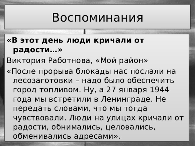 Воспоминания «В этот день люди кричали от радости…» Виктория Работнова, «Мой район» «После прорыва блокады нас послали на лесозаготовки – надо было обеспечить город топливом. Ну, а 27 января 1944 года мы встретили в Ленинграде. Не передать словами, что мы тогда чувствовали. Люди на улицах кричали от радости, обнимались, целовались, обменивались адресами». 