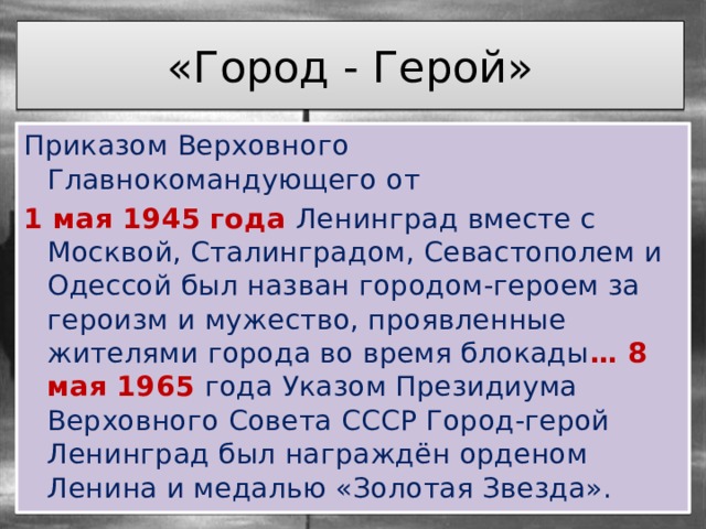 «Город - Герой» Приказом Верховного Главнокомандующего от 1 мая 1945 года Ленинград вместе с Москвой, Сталинградом, Севастополем и Одессой был назван городом-героем за героизм и мужество, проявленные жителями города во время блокады … 8 мая 1965 года Указом Президиума Верховного Совета СССР Город-герой Ленинград был награждён орденом Ленина и медалью «Золотая Звезда». 