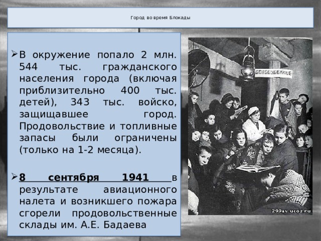  Город во время Блокады   В окружение попало 2 млн. 544 тыс. гражданского населения города (включая приблизительно 400 тыс. детей), 343 тыс. войско, защищавшее город. Продовольствие и топливные запасы были ограничены (только на 1-2 месяца). 8 сентября 1941 в результате авиационного налета и возникшего пожара сгорели продовольственные склады им. А.Е. Бадаева 