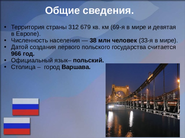 Общие сведения. Территория страны 312 679 кв. км (69-я в мире и девятая в Европе). Численность населения — 38 млн человек (33-я в мире). Датой создания первого польского государства считается 966 год. Официальный язык– польский. Столица – город Варшава.    