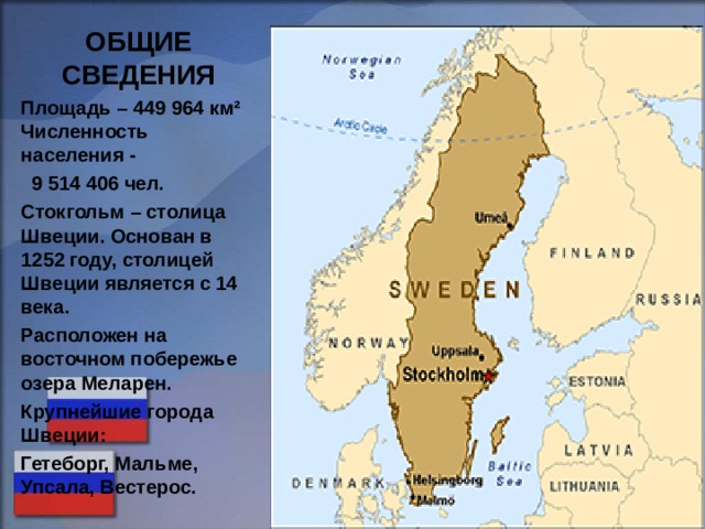 ОБЩИЕ СВЕДЕНИЯ Площадь – 449 964 км² Численность населения -  9 514 406 чел. Стокгольм – столица Швеции. Основан в 1252 году, столицей Швеции является с 14 века. Расположен на восточном побережье озера Меларен. Крупнейшие города Швеции: Гетеборг, Мальме, Упсала, Вестерос.  