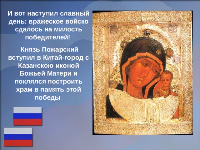 И вот наступил славный день: вражеское войско сдалось на милость победителей!  Князь Пожарский вступил в Китай-город с Казанскою иконой Божьей Матери и поклялся построить храм в память этой победы 