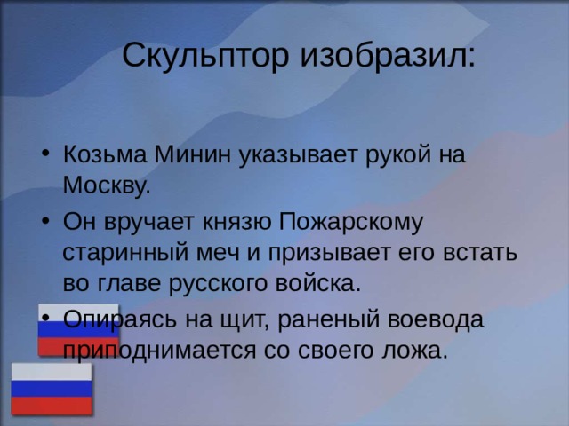 Скульптор изобразил: Козьма Минин указывает рукой на Москву. Он вручает князю Пожарскому старинный меч и призывает его встать во главе русского войска. Опираясь на щит, раненый воевода приподнимается со своего ложа. 